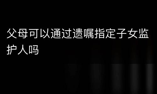 父母可以通过遗嘱指定子女监护人吗