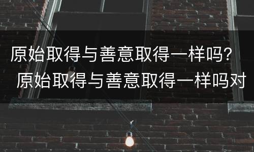 原始取得与善意取得一样吗？ 原始取得与善意取得一样吗对吗