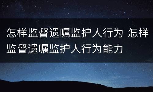 怎样监督遗嘱监护人行为 怎样监督遗嘱监护人行为能力