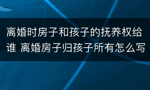 离婚时房子和孩子的抚养权给谁 离婚房子归孩子所有怎么写
