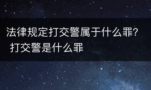 法律规定打交警属于什么罪？ 打交警是什么罪