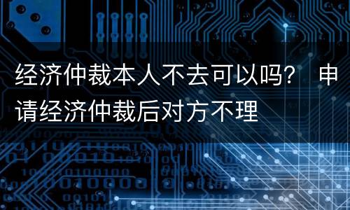 经济仲裁本人不去可以吗？ 申请经济仲裁后对方不理