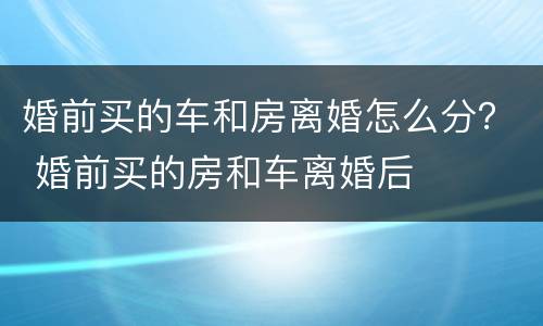 婚前买的车和房离婚怎么分？ 婚前买的房和车离婚后