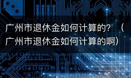 广州市退休金如何计算的？（广州市退休金如何计算的啊）