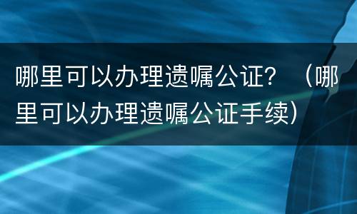 哪里可以办理遗嘱公证？（哪里可以办理遗嘱公证手续）