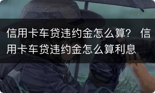 信用卡车贷违约金怎么算？ 信用卡车贷违约金怎么算利息