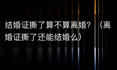 结婚证撕了算不算离婚？（离婚证撕了还能结婚么）