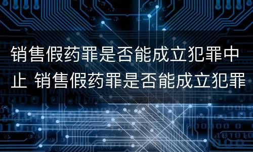销售假药罪是否能成立犯罪中止 销售假药罪是否能成立犯罪中止案件