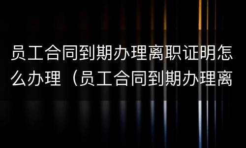 员工合同到期办理离职证明怎么办理（员工合同到期办理离职证明怎么办理的）