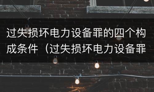 过失损坏电力设备罪的四个构成条件（过失损坏电力设备罪积极赔偿）