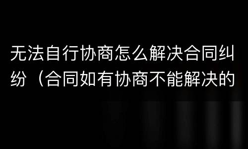无法自行协商怎么解决合同纠纷（合同如有协商不能解决的）