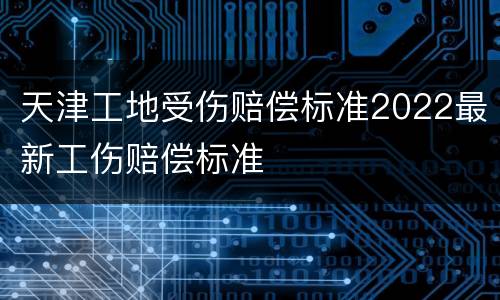 天津工地受伤赔偿标准2022最新工伤赔偿标准