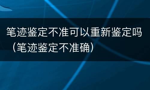 笔迹鉴定不准可以重新鉴定吗（笔迹鉴定不准确）