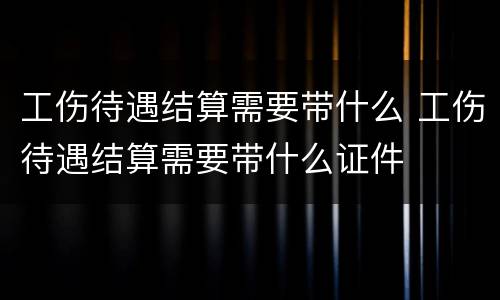 工伤待遇结算需要带什么 工伤待遇结算需要带什么证件