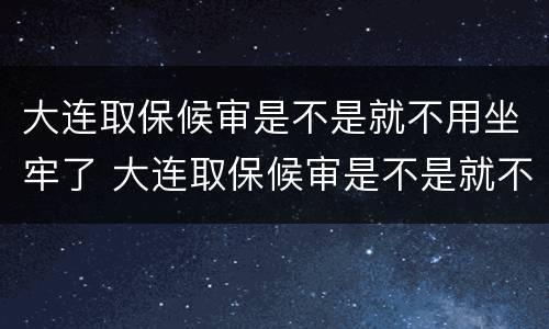大连取保候审是不是就不用坐牢了 大连取保候审是不是就不用坐牢了呢