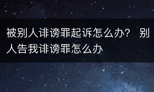被别人诽谤罪起诉怎么办？ 别人告我诽谤罪怎么办
