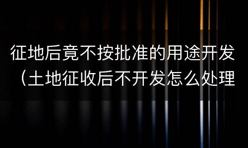 征地后竟不按批准的用途开发（土地征收后不开发怎么处理）