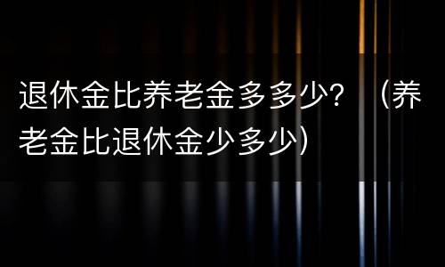 退休金比养老金多多少？（养老金比退休金少多少）