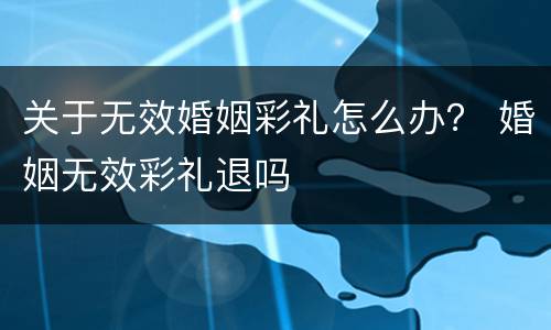 关于无效婚姻彩礼怎么办？ 婚姻无效彩礼退吗
