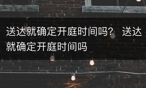 送达就确定开庭时间吗？ 送达就确定开庭时间吗
