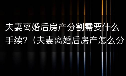 夫妻离婚后房产分割需要什么手续?（夫妻离婚后房产怎么分割）