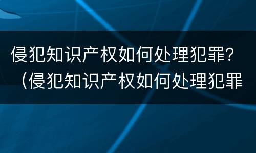 侵犯知识产权如何处理犯罪？（侵犯知识产权如何处理犯罪记录）