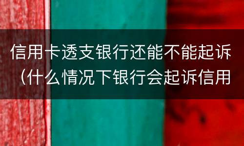 信用卡透支银行还能不能起诉（什么情况下银行会起诉信用卡）