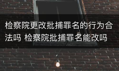 检察院更改批捕罪名的行为合法吗 检察院批捕罪名能改吗