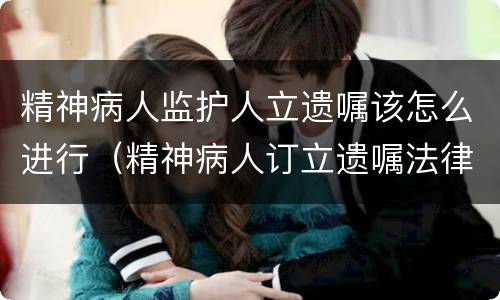 精神病人监护人立遗嘱该怎么进行（精神病人订立遗嘱法律规定）