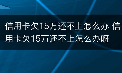信用卡欠15万还不上怎么办 信用卡欠15万还不上怎么办呀