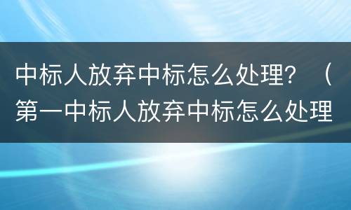 中标人放弃中标怎么处理？（第一中标人放弃中标怎么处理）