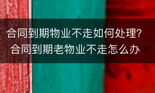 合同到期物业不走如何处理？ 合同到期老物业不走怎么办