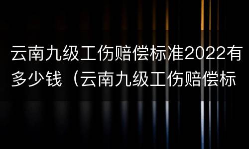 云南九级工伤赔偿标准2022有多少钱（云南九级工伤赔偿标准2022有多少钱呢）