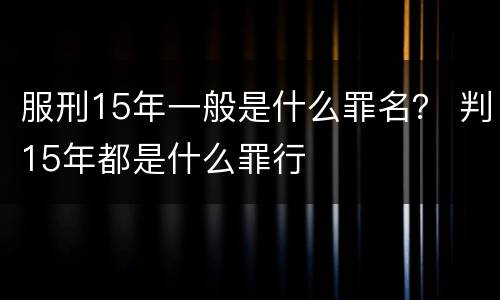 服刑15年一般是什么罪名？ 判15年都是什么罪行