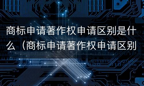 商标申请著作权申请区别是什么（商标申请著作权申请区别是什么内容）