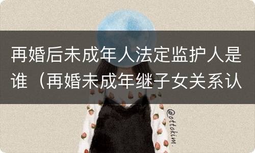 再婚后未成年人法定监护人是谁（再婚未成年继子女关系认定）