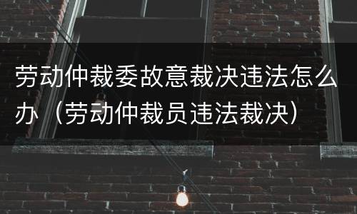 劳动仲裁委故意裁决违法怎么办（劳动仲裁员违法裁决）