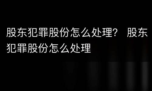 股东犯罪股份怎么处理？ 股东犯罪股份怎么处理