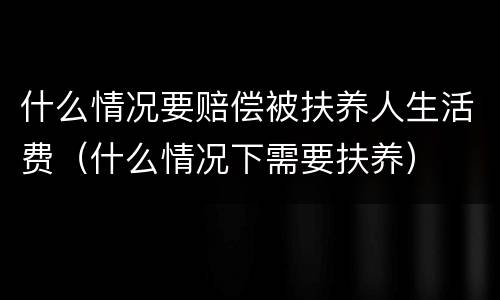 什么情况要赔偿被扶养人生活费（什么情况下需要扶养）