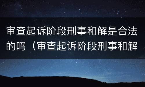审查起诉阶段刑事和解是合法的吗（审查起诉阶段刑事和解是合法的吗知乎）