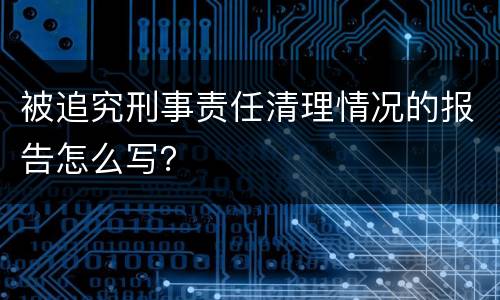 被追究刑事责任清理情况的报告怎么写？