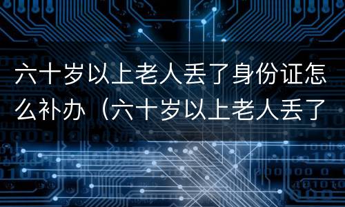 六十岁以上老人丢了身份证怎么补办（六十岁以上老人丢了身份证怎么补办呢）