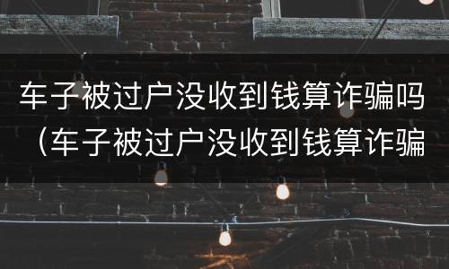 车子被过户没收到钱算诈骗吗（车子被过户没收到钱算诈骗吗怎么办）