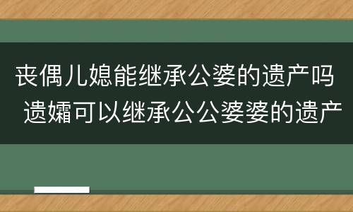 丧偶儿媳能继承公婆的遗产吗 遗孀可以继承公公婆婆的遗产吗