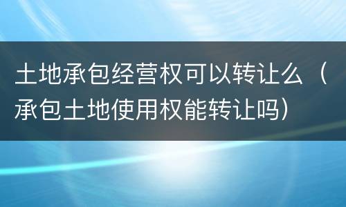 土地承包经营权可以转让么（承包土地使用权能转让吗）