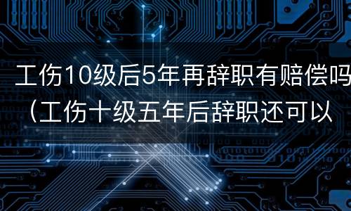 工伤10级后5年再辞职有赔偿吗（工伤十级五年后辞职还可以赔偿吗）