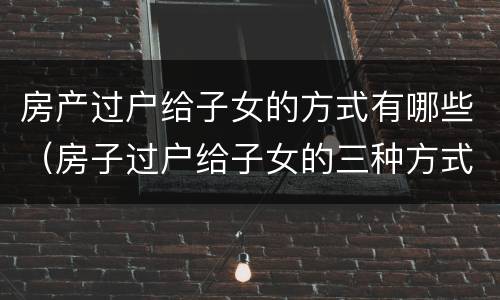 房产过户给子女的方式有哪些（房子过户给子女的三种方式）