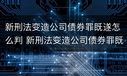 新刑法变造公司债券罪既遂怎么判 新刑法变造公司债券罪既遂怎么判刑