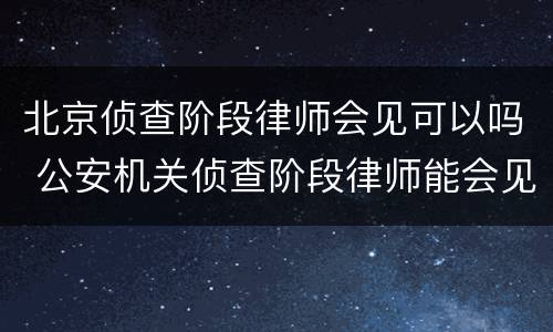 北京侦查阶段律师会见可以吗 公安机关侦查阶段律师能会见吗