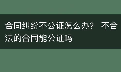 合同纠纷不公证怎么办？ 不合法的合同能公证吗